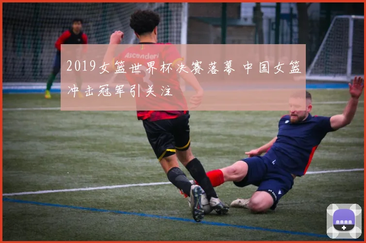2019女篮世界杯决赛落幕 中国女篮冲击冠军引关注