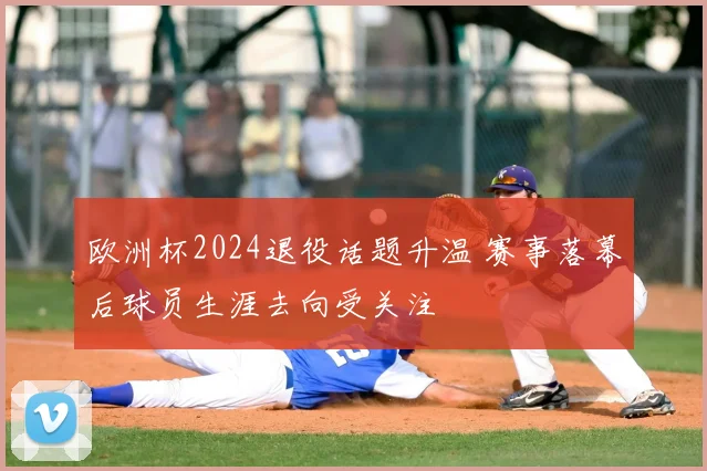 欧洲杯2024退役话题升温 赛事落幕后球员生涯去向受关注