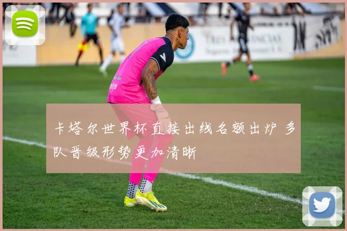 卡塔尔世界杯直接出线名额出炉 多队晋级形势更加清晰
