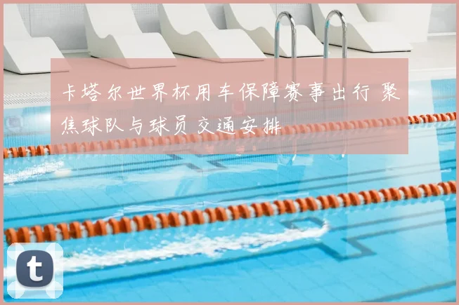 卡塔尔世界杯用车保障赛事出行 聚焦球队与球员交通安排