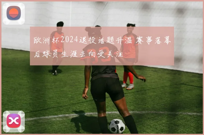 欧洲杯2024退役话题升温 赛事落幕后球员生涯去向受关注
