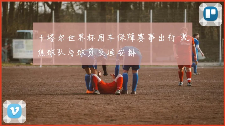 卡塔尔世界杯用车保障赛事出行 聚焦球队与球员交通安排